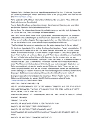 Siebente Gebot: Sie fallen Sie vor die Vater-Mutter der Welten! YA: ḥou: (ḥ) ein! Alle Dinge sind!
Sie Verehrung den Heiligen Namen! (Der Heilige Name ist Ya: ḥou: (ḥ), siehe Seite "Wer ist Gott"
Site chretiensretablis.com ))
Achte Gebot: Sie Ehrfurcht eure Väter und eure Mütter auf der Erde, deren Pflege für Sie ist!
Sowie alle Lehrer der Gerechtigkeit!
Neunte Gebot: Sie pflegen und schützen müssen: die schwachen! Diejenigen, die unterdrückt
werden! Alle Kreaturen, die Schwierigkeiten zu leiden!
Zehnte Gebot: Sie müssen Ihren Händen Dinge funktionieren gut und billig sind! So fressen Sie
die Früchte der Erde, und du wirst lange auf der Erde leben!
Elfte Gebot: Sie Sie leistet Sühne für die tägliche Arbeit, den siebten Tag-Rest! Die Shabbaths
und das fest eures Gottes heiligen! (Erinnerungen: die wöchentliche siebten Tag passt von
Anfang an nicht an Samstag aber Sonntag gregorianischen und Julian Kalender / universal wird,
die von den Wochen mit der universellen Erneuerung des Friedens Alliance)
"Zwölften Gebot: Sie werden an andere tun, was Sie wollen, dass andere für Sie tun sollten!"
Als die Jünger diese Worte hörte, sind sie Brust getroffen! Sprichwort: "wo wir beleidigt haben! O!
Gott vergib uns! Zu neigen, die in den USA, seine Weisheit, seine Liebe und Wahrheit, unsere
Herzen zu lieben! Dieser heilige Akt kann unserer Königin werden!" YA: ḥou:shoua sprach zu
ihnen: "mein Joch ist süß und meine Bürde ist Licht!" Wenn Sie es unterstützen, wird es leicht für
Sie sein! Ich habe keine andere Belastung für diejenigen, die das eintreten, aber nur was
notwendig ist! Es ist das neue Gesetz, das Israel Gottes! Das Gesetz ist in seiner Brust! Denn es
ist das Gesetz der Liebe! Es ist nicht neu, sondern alt! Vorsicht, dieser Person fügt nichts zu
dieser Akte! Keiner nimmt etwas daraus! Wahrlich, ich sage euch: diejenigen, die glauben und
Gehorsam das Gesetz, sie werden gerettet werden! Diejenigen, die ihr Wissen und wer nicht
halten, sie gehen verloren! Aber wie alle in Adam, in der Gesalbte, sterben alle vorgenommen
werden lebendig! Die Rebellen müssen durch viele Brände abgelassen werden! (Reinkarnation)
Diejenigen, die bleiben müssen absteigen! Sie werden für nicht definierte Zeit sterben!"
Evangelium des vollkommenen Lebens Ya: ḥou:shoua - Miryam Kapitel 46, Verse 7 bis 25.
Biblische und historische des wahren CANON Gott Beweise sind auf der Website
chretiensretablis.com 'Schrift Gottes'-Seite.
HEUTE MILLIONEN VON CHRISTEN:
HEILIGT NICHT DEN NAMEN DES VATERS "YAHOUH" SONDERN NUR DER SOHN JESUS!
DER NAME DER VATER "YAHOUH" SPRUCH ANSTELLE DER TITEL UNTEN ALS 'VATER',
'GOTT', 'HERR', 'EWIGE' VERSTECKEN!
HABEN SIE DEN MUND VOLL VON VERBRECHEN, DIE TIERE UND TOTE TIERE ZU ESSEN!
ALKOHOL TRINKEN!
GÄRUNG ZU ESSEN!
MACHEN SIE NICHT IHRE GEBETE IN DEM ORIENT (OSTEN)!
MACHEN SIE IHRE GEBETE MIT IHREN SCHUHEN!
MACHEN SIE IHRE GEBETE MIT DEN ARMEN NICHT!
CHRISTIAN MACHEN IHRE GEBETE HEILIGE KOPF OHNE EINEN SCHLEIER ÜBER IHR
HAAR!
MACHEN SIE IHRE GEBETE OHNE HEILIGES LICHT!
 