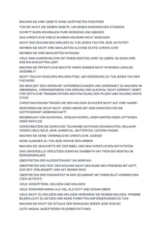 MACHEN SIE IHRE GEBETE OHNE GEÖFFNETEN FENSTERN!
TUN SIE NICHT DIE SIEBEN GEBETE, UM SIEBEN KANONISCHEN STUNDEN!
SCHRITT BURN WEIHRAUCH PURE MORGENS UND ABENDS!
DAS CHRISTLICHE KREUZ IN IHREN HÄUSERN NICHT ANZEIGEN!
NICHT DAS ZEICHEN DES KREUZES ZU TUN JEDEN TAG FÜR JEDE AKTIVITÄT!
NEHMEN SIE NICHT IHRE MAHLZEITEN ALS EINE ECHTE CHRISTLICHE!
NEHMEN SIE IHRE MAHLZEITEN IN PAGAN!
VIELE SIND AUßEREHELICHE MIT EINEM ZWEITEN JOINT ZU LEBEN, SO DASS IHRE
ERSTEN EHEGATTEN LEBT!
MACHEN SIE ÖFFENTLICHE BEICHTE IHRER SÜNDEN NICHT IN REINEN LOKALEN
ASSEMBLY!
NICHT TÄGLICH WASCHEN HEILIGEN FÜßE, UM VERGEBUNG ZU TUN JEDEN TAG DER
FISCHEREI
DIE MAHLZEIT DES HERRN MIT UNTERBRECHUNGEN UND UNREINHEIT ZU MACHEN! IM
ABENDMAHL, VORHANDENSEIN VON GÄRUNG UND ALKOHOL! NICHT KORREKT GEBET
FÜR GÖTTLICHE TRANSMUTATION! NICHTNUTZUNG DER PILGER UND HOLDING WHITE
STICK!
CHRISTIAN-FRAUEN TRAGEN SIE DEN HEILIGEN SCHLEIER NICHT AUF IHRE HAARE!
MONTIEREN SIE NICHT NICHT JEDEN ABEND MIT DEM CHRISTEN FÜR DIE
GOTTESDIENST-GEMEINSCHAFT!
MISSBRAUCH VON SCHICKSAL, SPIELEN WÜRFEL ODER KARTEN ODER LOTTERIEN
ODER RAFFLES!
VERSCHMUTZEN SIE DURCH DIE TEILNAHME AN PAGAN WEIHNACHTEN, NEUJAHR,
FERIEN VŒUX NEUE JAHR, KARNEVAL, MUTTERTAG, OSTERN PAGAN!
MACHEN SIE KEINE VERBINDLICHE CHRISTLICHE JUGEND!
KEINE ALMOSEN ZU TUN JEDE WOCHE DEN ARMEN!
MACHEN SIE GESCHÄFTE MIT DER BIBEL UND DEN CHRISTLICHEN AKTIVITÄTEN!
DAS UNIVERSELLE VERLETZEN SONNTAG SHABBATH HAT FRÜH BIS MONTAG IM
MORGENGRAUEN!
ÜBERTRETEN DER AUFERSTEHUNG TAG MONTAG!
ÜBERTRETEN DAS FEST DER WOCHEN NICHT DEN BUND DES FRIEDENS MIT GOTT,
ZUR ZEIT VERLÄNGERT UND HAT SEINEN WEG!
ÜBERTRETEN DER PASSAHFEST IN DER ZELEBRANT MIT EINEM BLUT-VERBRECHEN
(TIER GETÖTET)
VIELE VERGÖTTERN, HEILIGEN UND HEILIGEN!
VIELE VEREHREN MARIA ALS VIEL ALS GOTT UND SOGAR OBEN!
VIELE NICHT ZU HEILIGEN UND HEILIGEN VEREHREN! SIE KEINEM HEILIGEN, FROMME
BILDER-LICHT ZU SETZEN UND KEINE FÜRBITTEN ANFORDERUNGEN ZU TUN!
MACHEN SIE NICHT DIE RITUALE DER REINIGUNG BÄDER JEDE WOCHE!
GUTE ANZAHL AKZEPTIEREN FEUERBESTATTUNG!
 