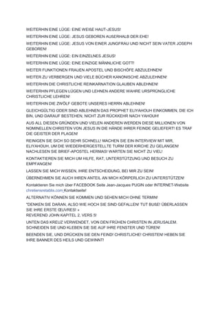 WEITERHIN EINE LÜGE: EINE WEIßE HAUT-JESUS!
WEITERHIN EINE LÜGE: JESUS GEBOREN AUßERHALB DER EHE!
WEITERHIN EINE LÜGE: JESUS VON EINER JUNGFRAU UND NICHT SEIN VATER JOSEPH
GEBOREN!
WEITERHIN EINE LÜGE: EIN EINZELNES JESUS!
WEITERHIN EINE LÜGE: EINE EINZIGE MÄNNLICHE GOTT!
WEITER FUNKTIONEN FRAUEN APOSTEL UND BISCHÖFE ABZULEHNEN!
WEITER ZU VERBERGEN UND VIELE BÜCHER KANONISCHE ABZULEHNEN!
WEITERHIN DIE CHRISTLICHE REINKARNATION GLAUBEN ABLEHNEN!
WEITERHIN PFLEGEN LÜGEN UND LEHNEN ANDERE WAHRE URSPRÜNGLICHE
CHRISTLICHE LEHREN!
WEITERHIN DIE ZWÖLF GEBOTE UNSERES HERRN ABLEHNEN!
GLEICHGÜLTIG ODER SIND ABLEHNEN DAS PROPHET ELIYAHOUH EINKOMMEN, DIE ICH
BIN, UND DARAUF BESTEHEN, NICHT ZUR RÜCKKEHR NACH YAHOUH!
AUS ALL DIESEN GRÜNDEN UND VIELEN ANDEREN WERDEN DIESE MILLIONEN VON
NOMINELLEN CHRISTEN VON JESUS IN DIE HÄNDE IHRER FEINDE GELIEFERT! ES TRAF
DIE GEISTER DER PLAGEN!
REINIGEN SIE SICH SO SEHR SCHNELL! MACHEN SIE EIN INTERVIEW MIT MIR,
ELIYAHOUH, UM DIE WIEDERHERGESTELLTE TURM DER KIRCHE ZU GELANGEN!
NACHLESEN SIE BRIEF-APOSTEL HERMAS! WARTEN SIE NICHT ZU VIEL!
KONTAKTIEREN SIE MICH UM HILFE, RAT, UNTERSTÜTZUNG UND BESUCH ZU
EMPFANGEN!
LASSEN SIE MICH WISSEN, IHRE ENTSCHEIDUNG, BEI MIR ZU SEIN!
ÜBERNEHMEN SIE AUCH IHREN ANTEIL AN MICH KÖRPERLICH ZU UNTERSTÜTZEN!
Kontaktieren Sie mich über FACEBOOK Seite Jean-Jacques PUGIN oder INTERNET-Website
chretiensretablis.com Kontaktseite!
ALTERNATIV KÖNNEN SIE KOMMEN UND SEHEN MICH OHNE TERMIN!
"DENKEN SIE DARAN, ALSO WIE HOCH SIE SIND GEFALLEN! TUT BUßE! ÜBERLASSEN
SIE IHRE ERSTE ŒUVRES! »
REVEREND JOHN KAPITEL 2, VERS 5!
UNTEN DAS KREUZ VERWENDET, VON DEN FRÜHEN CHRISTEN IN JERUSALEM.
SCHNEIDEN SIE UND KLEBEN SIE SIE AUF IHRE FENSTER UND TÜREN!
BEENDEN SIE, UND DRÜCKEN SIE DEN FEIND! CHRISTLICHE! CHRISTEN! HEBEN SIE
IHRE BANNER DES HEILS UND GEWINNT!
 