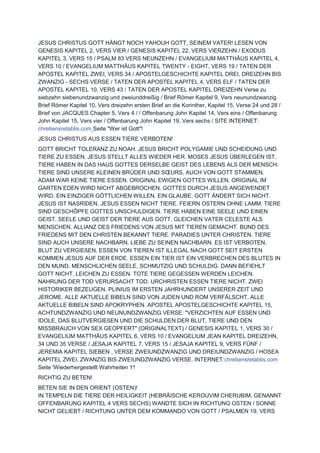 JESUS CHRISTUS GOTT HÄNGT NOCH YAHOUH GOTT, SEINEM VATER! LESEN VON
GENESIS KAPITEL 2, VERS VIER / GENESIS KAPITEL 22, VERS VIERZEHN / EXODUS
KAPITEL 3, VERS 15 / PSALM 83 VERS NEUNZEHN / EVANGELIUM MATTHÄUS KAPITEL 4,
VERS 10 / EVANGELIUM MATTHÄUS KAPITEL TWENTY - EIGHT, VERS 19 / TATEN DER
APOSTEL KAPITEL ZWEI, VERS 34 / APOSTELGESCHICHTE KAPITEL DREI, DREIZEHN BIS
ZWANZIG - SECHS VERSE / TATEN DER APOSTEL KAPITEL 4, VERS ELF / TATEN DER
APOSTEL KAPITEL 10, VERS 43 / TATEN DER APOSTEL KAPITEL DREIZEHN Verse zu
siebzehn siebenundzwanzig und zweiunddreißig / Brief Römer Kapitel 9, Vers neunundzwanzig
Brief Römer Kapitel 10, Vers dreizehn ersten Brief an die Korinther, Kapitel 15, Verse 24 und 28 /
Brief von JACQUES Chapter 5, Vers 4 / / Offenbarung John Kapitel 14, Vers eins / Offenbarung
John Kapitel 15, Vers vier / Offenbarung John Kapitel 19, Vers sechs / SITE INTERNET:
chretiensretablis.com Seite "Wer ist Gott"!
JESUS CHRISTUS AUS ESSEN TIERE VERBOTEN!
GOTT BRICHT TOLERANZ ZU NOAH. JESUS BRICHT POLYGAMIE UND SCHEIDUNG UND
TIERE ZU ESSEN. JESUS STELLT ALLES WIEDER HER. MOSES JESUS ÜBERLEGEN IST.
TIERE HABEN IN DAS HAUS GOTTES DERSELBE GEIST DES LEBENS ALS DER MENSCH.
TIERE SIND UNSERE KLEINEN BRÜDER UND SŒURS, AUCH VON GOTT STAMMEN.
ADAM WAR KEINE TIERE ESSEN. ORIGINAL EWIGEN GOTTES WILLEN. ORIGINAL IM
GARTEN EDEN WIRD NICHT ABGEBROCHEN. GOTTES DURCH JESUS ANGEWENDET
WIRD. EIN EINZIGER GÖTTLICHEN WILLEN. EIN GLAUBE. GOTT ÄNDERT SICH NICHT.
JESUS IST NASRIDEN. JESUS ESSEN NICHT TIERE. FEIERN OSTERN OHNE LAMM. TIERE
SIND GESCHÖPFE GOTTES UNSCHULDIGEN. TIERE HABEN EINE SEELE UND EINEN
GEIST. SEELE UND GEIST DER TIERE AUS GOTT. GLEICHEN VATER CELESTE ALS
MENSCHEN. ALLIANZ DES FRIEDENS VON JESUS MIT TIEREN GEMACHT. BUND DES
FRIEDENS MIT DEN CHRISTEN BEKANNT TIERE. PARADIES UNTER CHRISTEN. TIERE
SIND AUCH UNSERE NACHBARN. LIEBE ZU SEINEN NACHBARN. ES IST VERBOTEN,
BLUT ZU VERGIEßEN. ESSEN VON TIEREN IST ILLEGAL NACH GOTT SEIT ERSTEN
KOMMEN JESUS AUF DER ERDE. ESSEN EIN TIER IST EIN VERBRECHEN DES BLUTES IN
DEN MUND. MENSCHLICHEN SEELE, SCHMUTZIG UND SCHULDIG. DANN BEFIEHLT
GOTT NICHT, LEICHEN ZU ESSEN. TOTE TIERE GEGESSEN WERDEN LEICHEN.
NAHRUNG DER TOD VERURSACHT TOD. URCHRISTEN ESSEN TIERE NICHT. ZWEI
HISTORIKER BEZEUGEN. PLINIUS IM ERSTEN JAHRHUNDERT UNSERER ZEIT UND
JEROME. ALLE AKTUELLE BIBELN SIND VON JUDEN UND ROM VERFÄLSCHT. ALLE
AKTUELLE BIBELN SIND APOKRYPHEN. APOSTEL APOSTELGESCHICHTE KAPITEL 15,
ACHTUNDZWANZIG UND NEUNUNDZWANZIG VERSE: "VERZICHTEN AUF ESSEN UND
IDOLE, DAS BLUTVERGIEßEN UND DIE SCHULDEN DER BLUT, TIERE UND DEN
MISSBRAUCH VON SEX GEOPFERT" (ORIGINALTEXT) / GENESIS KAPITEL 1, VERS 30 /
EVANGELIUM MATTHÄUS KAPITEL 6, VERS 10 / EVANGELIUM JEAN KAPITEL DREIZEHN,
34 UND 35 VERSE / JESAJA KAPITEL 7, VERS 15 / JESAJA KAPITEL 9, VERS FÜNF /
JEREMIA KAPITEL SIEBEN , VERSE ZWEIUNDZWANZIG UND DREIUNDZWANZIG / HOSEA
KAPITEL ZWEI, ZWANZIG BIS ZWEIUNDZWANZIG VERSE. INTERNET:chretiensretablis.com
Seite 'Wiederhergestellt Wahrheiten 1'!
RICHTIG ZU BETEN!
BETEN SIE IN DEN ORIENT (OSTEN)!
IN TEMPELN DIE TIERE DER HEILIGKEIT (HEBRÄISCHE KEROUVIM CHERUBIM, GENANNT
OFFENBARUNG KAPITEL 4 VERS SECHS) WANDTE SICH IN RICHTUNG OSTEN / SONNE
NICHT GELIEBT / RICHTUNG UNTER DEM KOMMANDO VON GOTT / PSALMEN 19, VERS
 