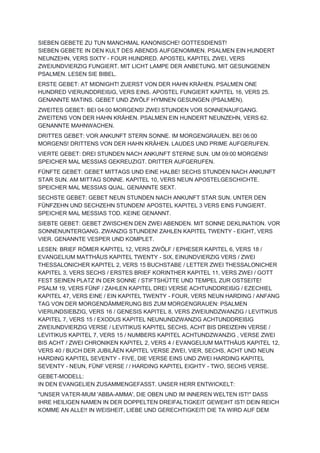SIEBEN GEBETE ZU TUN MANCHMAL KANONISCHE! GOTTESDIENST!
SIEBEN GEBETE IN DEN KULT DES ABENDS AUFGENOMMEN. PSALMEN EIN HUNDERT
NEUNZEHN, VERS SIXTY - FOUR HUNDRED. APOSTEL KAPITEL ZWEI, VERS
ZWEIUNDVIERZIG FUNGIERT. MIT LICHT LAMPE DER ANBETUNG. MIT GESUNGENEN
PSALMEN. LESEN SIE BIBEL.
ERSTE GEBET: AT MIDNIGHT! ZUERST VON DER HAHN KRÄHEN. PSALMEN ONE
HUNDRED VIERUNDDREIßIG, VERS EINS. APOSTEL FUNGIERT KAPITEL 16, VERS 25.
GENANNTE MATINS. GEBET UND ZWÖLF HYMNEN GESUNGEN (PSALMEN).
ZWEITES GEBET: BEI 04:00 MORGENS! ZWEI STUNDEN VOR SONNENAUFGANG.
ZWEITENS VON DER HAHN KRÄHEN. PSALMEN EIN HUNDERT NEUNZEHN, VERS 62.
GENANNTE MAHNWACHEN.
DRITTES GEBET: VOR ANKUNFT STERN SONNE. IM MORGENGRAUEN. BEI 06:00
MORGENS! DRITTENS VON DER HAHN KRÄHEN. LAUDES UND PRIME AUFGERUFEN.
VIERTE GEBET: DREI STUNDEN NACH ANKUNFT STERNE SUN. UM 09:00 MORGENS!
SPEICHER MAL MESSIAS GEKREUZIGT. DRITTER AUFGERUFEN.
FÜNFTE GEBET: GEBET MITTAGS UND EINE HALBE! SECHS STUNDEN NACH ANKUNFT
STAR SUN. AM MITTAG SONNE. KAPITEL 10, VERS NEUN APOSTELGESCHICHTE.
SPEICHER MAL MESSIAS QUAL. GENANNTE SEXT.
SECHSTE GEBET: GEBET NEUN STUNDEN NACH ANKUNFT STAR SUN. UNTER DEN
FÜNFZEHN UND SECHZEHN STUNDEN! APOSTEL KAPITEL 3 VERS EINS FUNGIERT.
SPEICHER MAL MESSIAS TOD. KEINE GENANNT.
SIEBTE GEBET: GEBET ZWISCHEN DEN ZWEI ABENDEN. MIT SONNE DEKLINATION. VOR
SONNENUNTERGANG. ZWANZIG STUNDEN! ZAHLEN KAPITEL TWENTY - EIGHT, VERS
VIER. GENANNTE VESPER UND KOMPLET.
LESEN: BRIEF RÖMER KAPITEL 12, VERS ZWÖLF / EPHESER KAPITEL 6, VERS 18 /
EVANGELIUM MATTHÄUS KAPITEL TWENTY - SIX, EINUNDVIERZIG VERS / ZWEI
THESSALONICHER KAPITEL 2, VERS 15 BUCHSTABE / LETTER ZWEI THESSALONICHER
KAPITEL 3, VERS SECHS / ERSTES BRIEF KORINTHER KAPITEL 11, VERS ZWEI / GOTT
FEST SEINEN PLATZ IN DER SONNE / STIFTSHÜTTE UND TEMPEL ZUR OSTSEITE!
PSALM 19, VERS FÜNF / ZAHLEN KAPITEL DREI VERSE ACHTUNDDREIßIG / EZECHIEL
KAPITEL 47, VERS EINE / EIN KAPITEL TWENTY - FOUR, VERS NEUN HARDING / ANFANG
TAG VON DER MORGENDÄMMERUNG BIS ZUM MORGENGRAUEN: PSALMEN
VIERUNDSIEBZIG, VERS 16 / GENESIS KAPITEL 8, VERS ZWEIUNDZWANZIG / LEVITIKUS
KAPITEL 7, VERS 15 / EXODUS KAPITEL NEUNUNDZWANZIG ACHTUNDDREIßIG
ZWEIUNDVIERZIG VERSE / LEVITIKUS KAPITEL SECHS, ACHT BIS DREIZEHN VERSE /
LEVITIKUS KAPITEL 7, VERS 15 / NUMBERS KAPITEL ACHTUNDZWANZIG , VERSE ZWEI
BIS ACHT / ZWEI CHRONIKEN KAPITEL 2, VERS 4 / EVANGELIUM MATTHÄUS KAPITEL 12,
VERS 40 / BUCH DER JUBILÄEN KAPITEL VERSE ZWEI, VIER, SECHS, ACHT UND NEUN
HARDING KAPITEL SEVENTY - FIVE, DIE VERSE EINS UND ZWEI HARDING KAPITEL
SEVENTY - NEUN, FÜNF VERSE / / HARDING KAPITEL EIGHTY - TWO, SECHS VERSE.
GEBET-MODELL:
IN DEN EVANGELIEN ZUSAMMENGEFASST. UNSER HERR ENTWICKELT:
"UNSER VATER-MUM 'ABBA-AMMA', DIE OBEN UND IM INNEREN WELTEN IST!" DASS
IHRE HEILIGEN NAMEN IN DER DOPPELTEN DREIFALTIGKEIT GEWEIHT IST! DEIN REICH
KOMME AN ALLE!! IN WEISHEIT, LIEBE UND GERECHTIGKEIT! DIE TA WIRD AUF DEM
 
