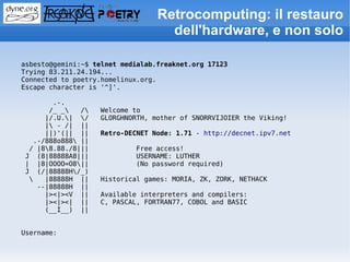 Retrocomputing: il restauro
                                    dell'hardware, e non solo

asbesto@gemini:~$ telnet medialab.freaknet.org 17123
Trying 83.211.24.194...
Connected to poetry.homelinux.org.
Escape character is '^]'.

       .-.
      /_ _   /   Welcome to
     |/.U.| /    GLORGHNORTH, mother of SNORRVIJOIER the Viking!
     | - /| ||
     ||)'(|| ||    Retro-DECNET Node: 1.71 - http://decnet.ipv7.net
  .-/888o888 ||
 / |88.88./8|||            Free access!
J (8|88888A8|||             USERNAME: LUTHER
| |8|OOOO=O8||             (No password required)
J (/|88888H/_)
    |88888H ||    Historical games: MORIA, ZK, ZORK, NETHACK
   --|88888H ||
     |><|><V ||    Available interpreters and compilers:
     |><|><| ||    C, PASCAL, FORTRAN77, COBOL and BASIC
     (__I__) ||


Username:
 