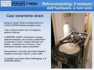 Retrocomputing: il restauro
                                            dell'hardware, e non solo

  Casi veramente strani
Dump di ”pizze” RL02 con MicroVAX-II in
VAXCLUSTER tramite emulatore simh

Tutto va bene finche' non si inceppa la
testina di lettura!

L'ORRORE VINCE. Smontiamo il gruppo
elettronica/testine, per cercare quantomeno
di sbloccare il disco, rimasto bloccato nel
lettore... la testina non si muove, e non
intendiamo forzare nulla ovviamente!

Recuperiamo i manuali e gli schemi elettrici,
iniziamo a fare test, misure, a bere caffe'...

Ci aspetta una lunga notte di debugging, e di
ORRORE NERO...
 