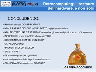 Retrocomputing: il restauro
                                            dell'hardware, e non solo

     CONCLUDENDO...
- Restauro sempre CONSERVATIVO!
- NON RIPARARE CIO' CHE NON E' ROTTO, legge spesso valida!
- NON TENTARE UNA RIPARAZIONE se non hai gli strumenti giusti e se non e' il momento
- INFORMARSI prima di AGIRE, altrimenti FERMI
- DOCUMENTARE SEMPRE OGNI COSA
- CATALOGAZIONE!
- BACKUP, BACKUP, BACKUP
- SAFETY FIRST!
- Gli strumenti giusti per ogni cosa!
- mai farsi prendere dalla foga di accender subito
- CONSERVARE e' meglio che ROVINARE
                                                        ...GRAPPA BOCCHINO!
 