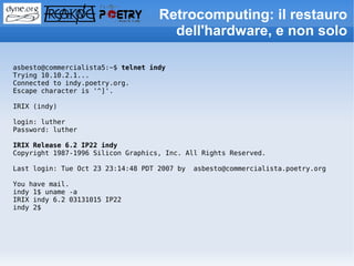 Retrocomputing: il restauro
                                      dell'hardware, e non solo

asbesto@commercialista5:~$ telnet indy
Trying 10.10.2.1...
Connected to indy.poetry.org.
Escape character is '^]'.

IRIX (indy)

login: luther
Password: luther

IRIX Release 6.2 IP22 indy
Copyright 1987-1996 Silicon Graphics, Inc. All Rights Reserved.

Last login: Tue Oct 23 23:14:48 PDT 2007 by   asbesto@commercialista.poetry.org

You have mail.
indy 1$ uname -a
IRIX indy 6.2 03131015 IP22
indy 2$
 
