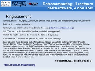 Retrocomputing: il restauro
                                                    dell'hardware, e non solo

   Ringraziamenti
Vampire, Eflags, TheOsprey, L3chuck, Lo Smilzo, Tripz, Sand e tutto il #retrocomputing su Azzurra IRC
Zeld, per la consulenza chimica ;)
Fanfani, Irene e tutti i fratelli di Verdebinario, Cosenza (http://www.verdebinario.org)
Livio Toscano, per la disponibilita' totale e per le fatiche sopportate!
I fratelli del Poetry Hacklab, del Freaknet Medialab e di Dyne.org
Tutti quelli che ho dimenticato, perche' ho l'arterio-sclerosi che dilaga
Centro Sociale Auro, Catania, Dott. Marco Greco, Clinica Muscatello, Catania, Christian "Priscilla
Pierce", Giorgio "Igloo" Costanzo", Aldo Cesar Faga', Warren Toomey, and The Unix Heritage Society,
Australia, All the friends in the TUHS Mailing List, Antonio Garozzo, Paolo Orecchia, ipv7.net –
unsupported.info, Dott. Sorbello, Centro di Calcolo della Facolta' di Lettere, Universita' di Catania, Bruce
and the staff at Wild Hare Computers, Colorado, USA, People at simulogics.com, Cyberz, Lo Smilzo,
Dott. Francesco Colasanti, SAPI, Pescara, Pachox da Messina, Pietro Fazio, Sofio Mangiameli, Salvo
Forte, All the people on FREAKNET BBS network and FreakNet MediaLab, and all the donors listed
(and to be listed) on our internet site!

                                                                 ma soprattutto... grazie, papa'! ;)
http://museum.freaknet.org
 