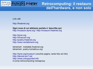 Retrocomputing: il restauro
                                 dell'hardware, e non solo

Link utili:

http://freaknet.org

Ogni cosa di cui abbiamo parlato e' descritta qui:
http://museum.dyne.org / http://museum.freaknet.org

http://dyne.org
http://hinezumi.org
http://poetry.freaknet.org
http://www.verdebinario.org

telnet/ssh medialab.freaknet.org
telnet/ssh poetry.homelinux.org

http://dyne.org/museum (vecchie pagine, tante foto ed info)
http://decnet.ipv7.net
http://www.unsupported.info
it.comp.retrocomputing newsgroup
 