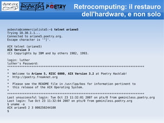 Retrocomputing: il restauro
                                        dell'hardware, e non solo

asbesto@commercialista5:~$ telnet ariane5
Trying 10.30.1.1...
Connected to ariane5.poetry.org.
Escape character is '^]'.

AIX telnet (ariane5)
AIX Version 3
(C) Copyrights by IBM and by others 1982, 1993.

login: luther
luther's Password:
*******************************************************************************
*
* Welcome to Ariane 5, RISC 6000, AIX Version 3.2 at Poetry Hacklab!
* http://poetry.freaknet.org
*
* Please see the README file in /usr/lpp/bos for information pertinent to
* this release of the AIX Operating System.
*
*******************************************************************************
Last unsuccessful login: Tue Oct 23 11:32:01 2007 on pts/0 from geminiless.poetry.org
Last login: Tue Oct 23 11:32:04 2007 on pts/0 from geminiless.poetry.org
$ uname -a
AIX ariane5 2 3 000250244100
$
 