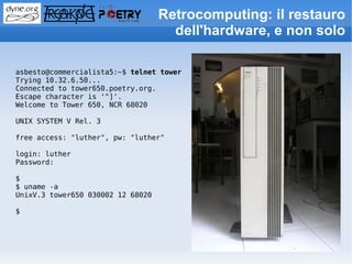 Retrocomputing: il restauro
                                     dell'hardware, e non solo

asbesto@commercialista5:~$ telnet tower
Trying 10.32.6.50...
Connected to tower650.poetry.org.
Escape character is '^]'.
Welcome to Tower 650, NCR 68020

UNIX SYSTEM V Rel. 3

free access: "luther", pw: "luther"

login: luther
Password:

$
$ uname -a
UnixV.3 tower650 030002 12 68020

$
 