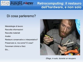 Retrocomputing: il restauro
                                        dell'hardware, e non solo

  Di cosa parleremo?

Metodologie di lavoro
Raccolta informazioni
Raccolta materiali
Analisi
Restauro conservativo o interpretativo?
Preservare si, ma come? E cosa?
Fenomeni chimici e fisici
Etc...



                                           Eflags, in auto, durante un recupero
 