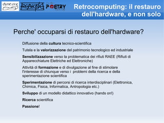 Retrocomputing: il restauro
                                    dell'hardware, e non solo

Perche' occuparsi di restauro dell'hardware?
  Diffusione della cultura tecnico-scientifica
  Tutela e la valorizzazione del patrimonio tecnologico ed industriale
  Sensibilizzazione verso la problematica dei rifiuti RAEE (Rifiuti di
  Apparecchiature Elettriche ed Elettroniche)
  Attività di formazione e di divulgazione al fine di stimolare
  l'interesse di chiunque verso i problemi della ricerca e della
  sperimentazione scientifica
  Sperimentazione di percorsi di ricerca interdisciplinari (Elettronica,
  Chimica, Fisica, Informatica, Antropologia etc.)
  Sviluppo di un modello didattico innovativo (hands on!)
  Ricerca scientifica
  Passione!
 