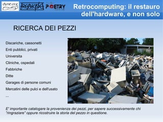Retrocomputing: il restauro
                                          dell'hardware, e non solo

        RICERCA DEI PEZZI

Discariche, cassonetti
Enti pubblici, privati
Universita
Cliniche, ospedali
Fabbriche
Ditte
Garages di persone comuni
Mercatini delle pulci e dell'usato
...


E' importante catalogare la provenienza dei pezzi, per sapere successivamente chi
”ringraziare” oppure ricostruire la storia del pezzo in questione.
 