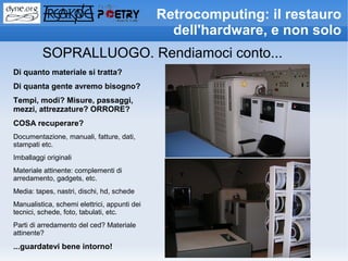 Retrocomputing: il restauro
                                                dell'hardware, e non solo
          SOPRALLUOGO. Rendiamoci conto...
Di quanto materiale si tratta?
Di quanta gente avremo bisogno?
Tempi, modi? Misure, passaggi,
mezzi, attrezzature? ORRORE?
COSA recuperare?
Documentazione, manuali, fatture, dati,
stampati etc.
Imballaggi originali
Materiale attinente: complementi di
arredamento, gadgets, etc.
Media: tapes, nastri, dischi, hd, schede
Manualistica, schemi elettrici, appunti dei
tecnici, schede, foto, tabulati, etc.
Parti di arredamento del ced? Materiale
attinente?
...guardatevi bene intorno!
 