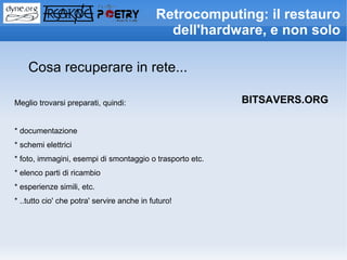 Retrocomputing: il restauro
                                               dell'hardware, e non solo

    Cosa recuperare in rete...

Meglio trovarsi preparati, quindi:                        BITSAVERS.ORG

* documentazione
* schemi elettrici
* foto, immagini, esempi di smontaggio o trasporto etc.
* elenco parti di ricambio
* esperienze simili, etc.
* ..tutto cio' che potra' servire anche in futuro!
 