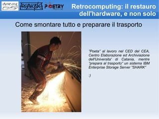 Retrocomputing: il restauro
                     dell'hardware, e non solo
Come smontare tutto e preparare il trasporto



                         ”Poeta” al lavoro nel CED del CEA,
                         Centro Elaborazione ed Archiviazione
                         dell'Universita' di Catania, mentre
                         ”prepara al trasporto” un sistema IBM
                         Enterprise Storage Server ”SHARK”

                         :)
 