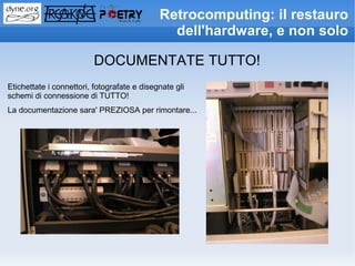 Retrocomputing: il restauro
                                               dell'hardware, e non solo

                         DOCUMENTATE TUTTO!
Etichettate i connettori, fotografate e disegnate gli
schemi di connessione di TUTTO!
La documentazione sara' PREZIOSA per rimontare...
 