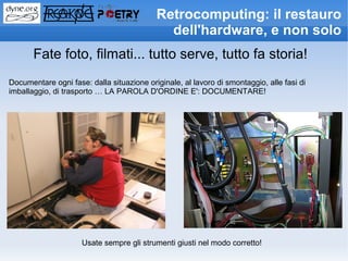 Retrocomputing: il restauro
                                             dell'hardware, e non solo
       Fate foto, filmati... tutto serve, tutto fa storia!
Documentare ogni fase: dalla situazione originale, al lavoro di smontaggio, alle fasi di
imballaggio, di trasporto … LA PAROLA D'ORDINE E': DOCUMENTARE!




                     Usate sempre gli strumenti giusti nel modo corretto!
 