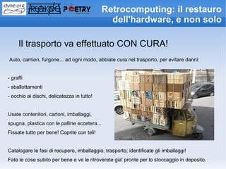 Retrocomputing: il restauro
                                                dell'hardware, e non solo

     Il trasporto va effettuato CON CURA!
Auto, camion, furgone... ad ogni modo, abbiate cura nel trasporto, per evitare danni:


- graffi
- sballottamenti
- occhio ai dischi, delicatezza in tutto!


Usate contenitori, cartoni, imballaggi,
spugna, plastica con le palline eccetera...
Fissate tutto per bene! Coprite con teli!


Catalogare le fasi di recupero, imballaggio, trasporto; identificate gli imballaggi!
Fate le cose subito per bene e ve le ritroverete gia' pronte per lo stoccaggio in deposito.
 