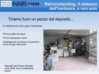 Retrocomputing: il restauro
                                            dell'hardware, e non solo

     Tiriamo fuori un pezzo dal deposito...
E mettiamoci le mani sopra, finalmente!


Prima analisi dei pezzi
Prime impressioni visive
Catalogare la condizione di partenza
prima di ogni intervento.




 Deposito del Poetry Hacklab,
 circa 2008. Ora e' totalmente
 pieno!
 