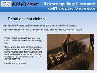Retrocomputing: il restauro
                                               dell'hardware, e non solo

    Prima dei test elettrici
Ispezione visiva delle schede e test elettrici e/o elettronici. Polvere, Orrore?
Consultazione documenti su componenti critici, schemi elettrici, problemi noti, etc


 Prima pulizia sommaria, polvere, topi
 morti o lucertole rinsecchite, scarafaggi
 etc.
 Raccogliere dati sulla componentistica,
 sulle schede, e sui materiali. Che eta'
 hanno? Come sono fatti? Di cosa sono
 fatti? In che condizioni sono? Tutto va
 catalogato, ovviamente. FATE FOTO,
 CATALOGATE!
 La rete e' vostra amica!
 