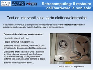 Retrocomputing: il restauro
                                            dell'hardware, e non solo

    Test ed interventi sulla parte elettrica/elettronica
Sostituzioni preventive di componenti probabilmente critici: condensatori elettrolitici in
primis (ne parleremo piu' avanti), batterie, cavi e connessioni etc.


Copie dati da effettuare assolutamente:
- immagini dischi/nastri etc.
- copia contenuti rom/eprom etc.
Si smonta il disco o l'unita', e si effettua una
immagine del disco con un tool tipo ddrescue.
Si segnano anche i dati dell'unita', sia quelli
scritti su di essa, sia quelli eventualmente
riportati da messaggi di diagnostica del
sistema che stiamo usando per fare le copie.
Si fanno le immagini dei dischi...
                                                            IBM 9384 SCSI Tape Drive
 