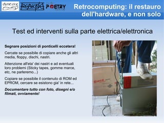 Retrocomputing: il restauro
                                              dell'hardware, e non solo

    Test ed interventi sulla parte elettrica/elettronica

Segnare posizioni di ponticelli eccetera!
Cercate se possibile di copiare anche gli altri
media, floppy, dischi, nastri.
Attenzione all'eta' dei nastri e ad eventuali
loro problemi (Sticky tapes, gomme marce,
etc, ne parleremo...)
Copiare se possibile il contenuto di ROM ed
EPROM, cercare se esistono gia' in rete...
Documentare tutto con foto, disegni e/o
filmati, ovviamente!
 
