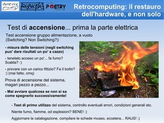Retrocomputing: il restauro
                                               dell'hardware, e non solo

 Test di accensione... prima la parte elettrica
Test accensione gruppo alimentazione, a vuoto
(Switching? Non Switching?):
- misura delle tensioni (negli switching
puo' dare risultati un po' a cazzo)
- tenetelo acceso un po'... fa fumo?
Scalda? :)
- provare con un carico fittizio? Fa il botto?
:) (mai fatto, cmq)
Prova di accensione del sistema,
magari pezzo a pezzo...
- Mai avviare qualcosa se non si sa
come spegnerlo successivamente!

    - Test di primo utilizzo del sistema, controllo eventuali errori, condizioni generali etc.
    Niente fumo, fiamme, od esplosioni? BENE! :)
    Aggiornare la catalogazione, compilare le schede museo, eccetera... RAUS! :)
 