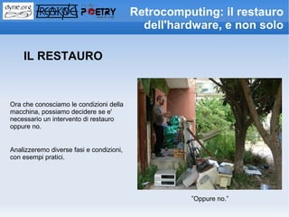 Retrocomputing: il restauro
                                            dell'hardware, e non solo

    IL RESTAURO



Ora che conosciamo le condizioni della
macchina, possiamo decidere se e'
necessario un intervento di restauro
oppure no.


Analizzeremo diverse fasi e condizioni,
con esempi pratici.




                                                    ”Oppure no.”
 
