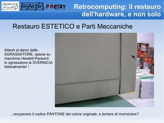 Retrocomputing: il restauro
                                            dell'hardware, e non solo
    Restauro ESTETICO e Parti Meccaniche


Attenti ai danni dello
SGRASSATORE, specie su
macchine Hewlett-Packard:
lo sgrassatore le SVERNICIA
letteralmente! !




   ...recuperare il codice PANTONE del colore originale, e tentare di riverniciare?
 