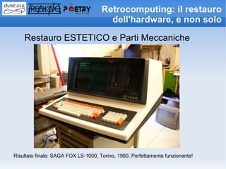 Retrocomputing: il restauro
                                       dell'hardware, e non solo

    Restauro ESTETICO e Parti Meccaniche




Risultato finale: SAGA FOX LS-1000, Torino, 1980. Perfettamente funzionante!
 