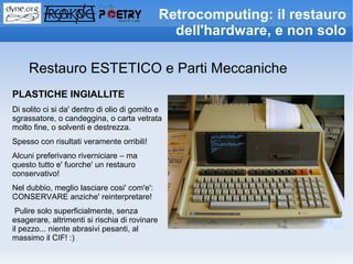 Retrocomputing: il restauro
                                                 dell'hardware, e non solo

     Restauro ESTETICO e Parti Meccaniche
PLASTICHE INGIALLITE
Di solito ci si da' dentro di olio di gomito e
sgrassatore, o candeggina, o carta vetrata
molto fine, o solventi e destrezza.
Spesso con risultati veramente orribili!
Alcuni preferivano riverniciare – ma
questo tutto e' fuorche' un restauro
conservativo!
Nel dubbio, meglio lasciare cosi' com'e':
CONSERVARE anziche' reinterpretare!
 Pulire solo superficialmente, senza
esagerare, altrimenti si rischia di rovinare
il pezzo... niente abrasivi pesanti, al
massimo il CIF! :)
 