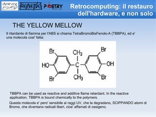 Retrocomputing: il restauro
                                          dell'hardware, e non solo
   THE YELLOW MELLOW
Il ritardante di fiamma per l'ABS si chiama TetraBromoBisFenolo-A (TBBPA), ed e'
una molecola cosi' fatta:




  TBBPA can be used as reactive and additive flame retardant. In the reactive
  application, TBBPA is bound chemically to the polymers.
 Questa molecola e' pero' sensibile ai raggi UV, che la degradano, SCIPPANDO atomi di
 Bromo, che diventano radicali liberi, cioe' affamati di ossigeno.
 