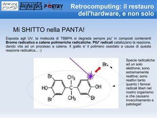 Retrocomputing: il restauro
                                         dell'hardware, e non solo

    Mi SHITTO nella PANTA!
Esposta agli UV, la molecola di TBBPA si degrada sempre piu' in composti contenenti
Bromo radicalico e catene polimeriche radicaliche. PIU' radicali catalizzano la reazione,
dando vita ad un processo a catena. Il giallo e' il polimero ossidato a causa di questa
reazione radicalica... :)

                                                                         Specie radicaliche
                                                                         ad un solo
                                                                         elettrone; sono
                                                                         estremamente
                                                                         reattive; sono
                                                                         reattivi tanto
                                                                         quanto I famosi
                                                                         radicali liberi nel
                                                                         nostro organismo
                                                                         e che causano
                                                                         invecchiamento e
                                                                         patologie!
 
