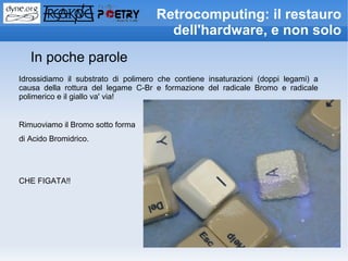 Retrocomputing: il restauro
                                       dell'hardware, e non solo
   In poche parole
Idrossidiamo il substrato di polimero che contiene insaturazioni (doppi legami) a
causa della rottura del legame C-Br e formazione del radicale Bromo e radicale
polimerico e il giallo va' via!


Rimuoviamo il Bromo sotto forma
di Acido Bromidrico.




CHE FIGATA!!
 