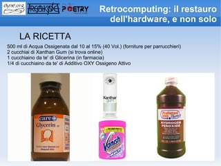 Retrocomputing: il restauro
                                           dell'hardware, e non solo
     LA RICETTA
500 ml di Acqua Ossigenata dal 10 al 15% (40 Vol.) (forniture per parrucchieri)
2 cucchiai di Xanthan Gum (si trova online)
1 cucchiaino da te' di Glicerina (in farmacia)
1/4 di cucchiaino da te' di Additivo OXY Ossigeno Attivo
 