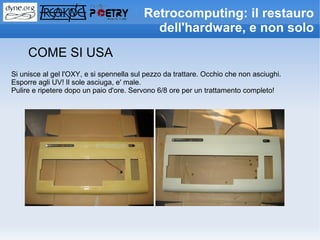Retrocomputing: il restauro
                                            dell'hardware, e non solo
     COME SI USA
Si unisce al gel l'OXY, e si spennella sul pezzo da trattare. Occhio che non asciughi.
Esporre agli UV! Il sole asciuga, e' male.
Pulire e ripetere dopo un paio d'ore. Servono 6/8 ore per un trattamento completo!
 