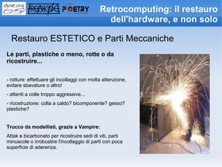 Retrocomputing: il restauro
                                               dell'hardware, e non solo

  Restauro ESTETICO e Parti Meccaniche
Le parti, plastiche o meno, rotte o da
ricostruire...

- rotture: effettuare gli incollaggi con molta attenzione,
evitare sbavature o altro!
- attenti a colle troppo aggressive...
- ricostruzione: colla a caldo? bicomponente? gesso?
plastiche?


Trucco da modellisti, grazie a Vampire:
Attak e bicarbonato per ricostruire sedi di viti, parti
minuscole o irrobustire l'incollaggio di parti con poca
superficie di aderenza.
 