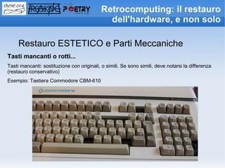 Retrocomputing: il restauro
                                              dell'hardware, e non solo

     Restauro ESTETICO e Parti Meccaniche
Tasti mancanti o rotti...
Tasti mancanti: sostituzione con originali, o simili. Se sono simili, deve notarsi la differenza
(restauro conservativo)
Esempio: Tastiera Commodore CBM-610
 