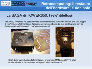 Retrocomputing: il restauro
                                         dell'hardware, e non solo

  La SAGA di TOWER650: I rele' difettosi
Nel 2005, Tower650 ha dato problemi di alimentazione. Abbiamo trovato che una coppia
di rele' interni all'alimentatore facevano un rumore strano. La loro sostituzione non ha
dato risultati soddisfacenti: i rele' non scattavano!




    Cosi' dopo aver studiato l'alimentatore, provammo MANUALMENTE a far
    scattare i rele' sotto tensione, anzi ponticellammo i contatti...
 