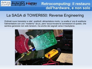 Retrocomputing: il restauro
                                             dell'hardware, e non solo

  La SAGA di TOWER650: Reverse Engineering
Ordinati nuovi transistor e rele', sostituiti: alimentatore morto. La scelta e' ora di sostituire
l'alimentatore con uno ”moderno” da pc, pero' tocca trovare le connessioni di questo, che
sembra generare non solo tensioni, ma anche dei segnali verso il backplane.
 