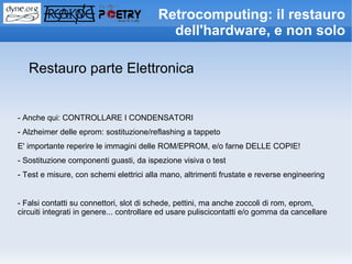 Retrocomputing: il restauro
                                           dell'hardware, e non solo

   Restauro parte Elettronica


- Anche qui: CONTROLLARE I CONDENSATORI
- Alzheimer delle eprom: sostituzione/reflashing a tappeto
E' importante reperire le immagini delle ROM/EPROM, e/o farne DELLE COPIE!
- Sostituzione componenti guasti, da ispezione visiva o test
- Test e misure, con schemi elettrici alla mano, altrimenti frustate e reverse engineering


- Falsi contatti su connettori, slot di schede, pettini, ma anche zoccoli di rom, eprom,
circuiti integrati in genere... controllare ed usare puliscicontatti e/o gomma da cancellare
 