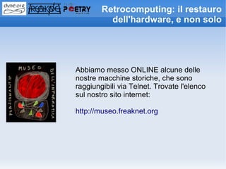 Retrocomputing: il restauro
          dell'hardware, e non solo




Abbiamo messo ONLINE alcune delle
nostre macchine storiche, che sono
raggiungibili via Telnet. Trovate l'elenco
sul nostro sito internet:

http://museo.freaknet.org
 