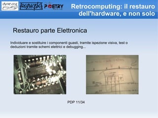 Retrocomputing: il restauro
                                          dell'hardware, e non solo

 Restauro parte Elettronica
Individuare e sostituire i componenti guasti, tramite ispezione visiva, test o
deduzioni tramite schemi elettrici e debugging...




                                     PDP 11/34
 