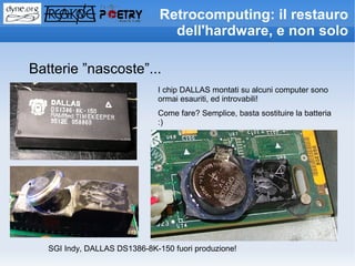 Retrocomputing: il restauro
                                 dell'hardware, e non solo

Batterie ”nascoste”...
                              I chip DALLAS montati su alcuni computer sono
                              ormai esauriti, ed introvabili!
                              Come fare? Semplice, basta sostituire la batteria
                              :)




   SGI Indy, DALLAS DS1386-8K-150 fuori produzione!
 