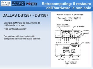 Retrocomputing: il restauro
                                           dell'hardware, e non solo

DALLAS DS1287 - DS1387
Esempio, IBM PS/2 25-286, 30-286, 55
o 65 che da' un errore
"165 configuration error"


Qui tocca modificare il dallas chip,
collegando ad esso una nuova batteria!
 