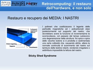 Retrocomputing: il restauro
                      dell'hardware, e non solo

Restauro e recupero dei MEDIA: I NASTRI

                    I polimeri che costituiscono il legante delle
                    particelle magnetiche ed i policarbonati stesi
                    posteriormente sul supporto del nastro, che
                    dovrebbero avere la funzione di incrementarne la
                    scorrevolezza, col passare del tempo subiscono
                    una degenerazione della struttura: fra spira e spira
                    delle vecchie bobine si è prodotta e sedimentata
                    una certa collosità che, causando attrito, altera la
                    normale continuità di scorrimento del nastro sul
                    tamburo delle testine rotanti, rendendo irregolare o
                    addirittura impossibile la lettura del nastro.

           Sticky Shed Syndrome
 