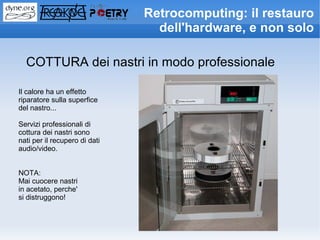 Retrocomputing: il restauro
                                 dell'hardware, e non solo

  COTTURA dei nastri in modo professionale

Il calore ha un effetto
riparatore sulla superfice
del nastro...

Servizi professionali di
cottura dei nastri sono
nati per il recupero di dati
audio/video.


NOTA:
Mai cuocere nastri
in acetato, perche'
si distruggono!
 
