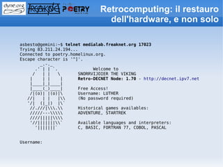 Retrocomputing: il restauro
                                 dell'hardware, e non solo

asbesto@gemini:~$ telnet medialab.freaknet.org 17023
Trying 83.211.24.194...
Connected to poetry.homelinux.org.
Escape character is '^]'.
        _.-._
      .' | | `.              Welcome to
     /   | |          SNORRVIJOIER THE VIKING
    |    | |    |      Retro-DECNET Node: 1.70 - http://decnet.ipv7.net
    |____|_|____|
    |____(_)____|      Free Access!
    /|(o)| |(o)|      Username: LUTHER
   //|   | |   |     (No password required)
   '/| (|_|) |`
    //.///|.      Historical games availables:
    /////---      ADVENTURE, STARTREK
    ////|||||
    '//|||||||`      Available languages and interpreters:
      '|||||||`        C, BASIC, FORTRAN 77, COBOL, PASCAL


Username:
 
