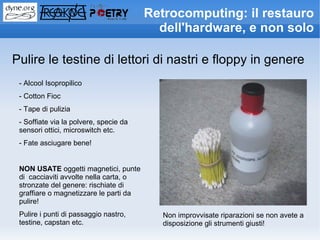 Retrocomputing: il restauro
                                          dell'hardware, e non solo

Pulire le testine di lettori di nastri e floppy in genere
 - Alcool Isopropilico
 - Cotton Fioc
 - Tape di pulizia
 - Soffiate via la polvere, specie da
 sensori ottici, microswitch etc.
 - Fate asciugare bene!


 NON USATE oggetti magnetici, punte
 di cacciaviti avvolte nella carta, o
 stronzate del genere: rischiate di
 graffiare o magnetizzare le parti da
 pulire!
 Pulire i punti di passaggio nastro,       Non improvvisate riparazioni se non avete a
 testine, capstan etc.                     disposizione gli strumenti giusti!
 