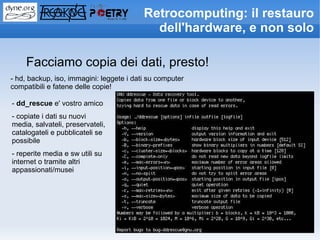 Retrocomputing: il restauro
                                            dell'hardware, e non solo

    Facciamo copia dei dati, presto!
- hd, backup, iso, immagini: leggete i dati su computer
compatibili e fatene delle copie!

- dd_rescue e' vostro amico
- copiate i dati su nuovi
media, salvateli, preservateli,
catalogateli e pubblicateli se
possibile
- reperite media e sw utili su
internet o tramite altri
appassionati/musei
 